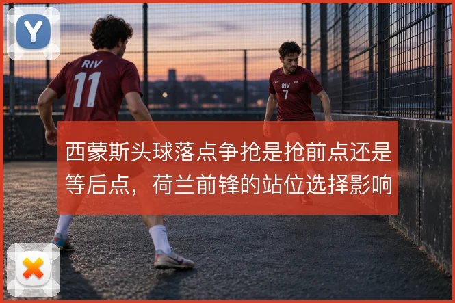 西蒙斯头球落点争抢是抢前点还是等后点，荷兰前锋的站位选择影响禁区威胁
