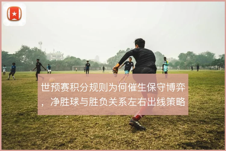 世预赛积分规则为何催生保守博弈，净胜球与胜负关系左右出线策略
