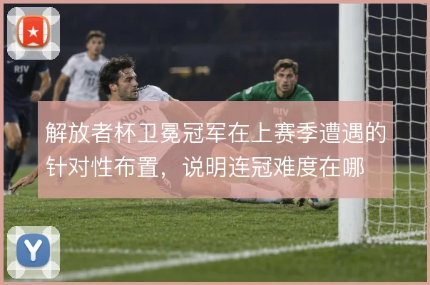 解放者杯卫冕冠军在上赛季遭遇的针对性布置,说明连冠难度在哪