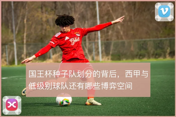 国王杯种子队划分的背后，西甲与低级别球队还有哪些博弈空间
