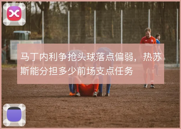 马丁内利争抢头球落点偏弱，热苏斯能分担多少前场支点任务