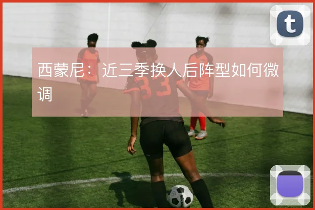 西蒙尼：近三季换人后阵型如何微调