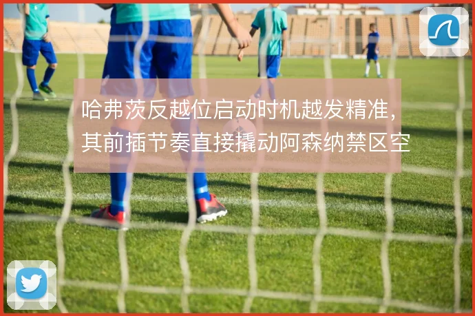 哈弗茨反越位启动时机越发精准,其前插节奏直接撬动阿森纳禁区空间