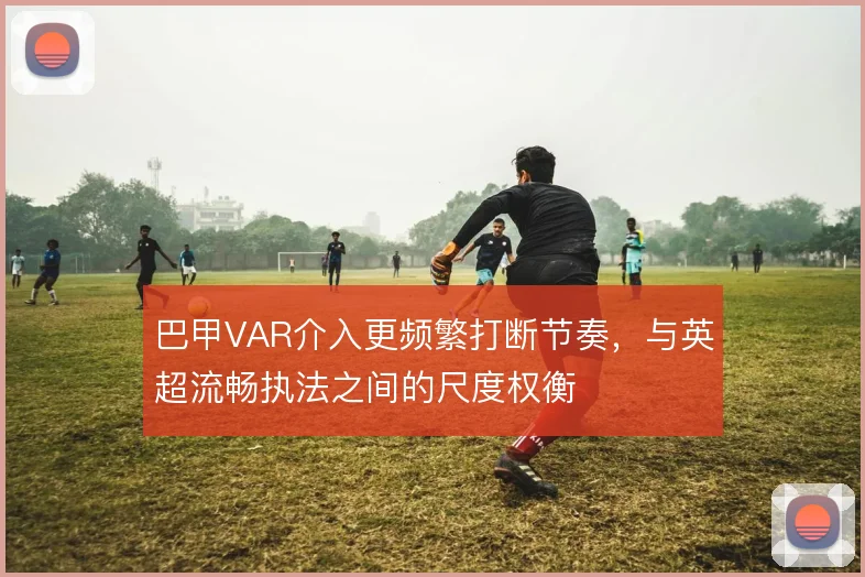 巴甲VAR介入更频繁打断节奏,与英超流畅执法之间的尺度权衡