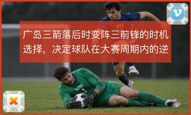 广岛三箭落后时变阵三前锋的时机选择，决定球队在大赛周期内的逆转上限
