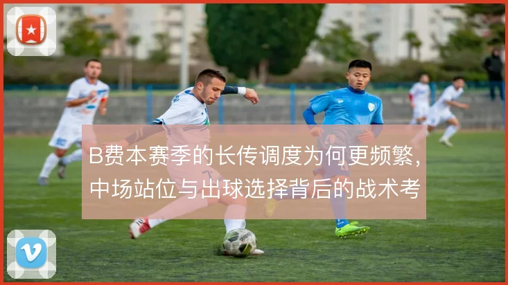 B费本赛季的长传调度为何更频繁，中场站位与出球选择背后的战术考量