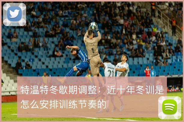 特温特冬歇期调整：近十年冬训是怎么安排训练节奏的