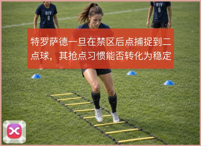特罗萨德一旦在禁区后点捕捉到二点球，其抢点习惯能否转化为稳定终结