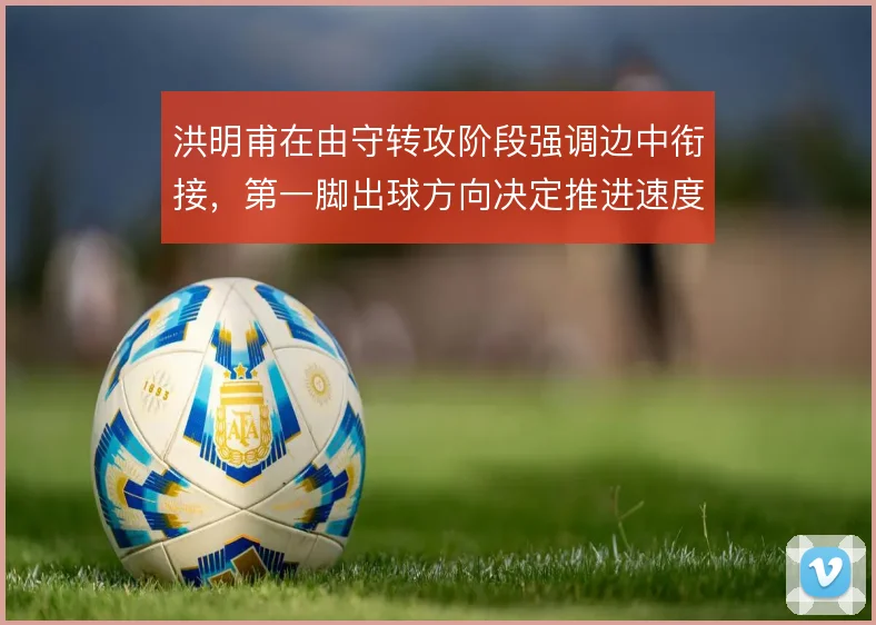 洪明甫在由守转攻阶段强调边中衔接，第一脚出球方向决定推进速度