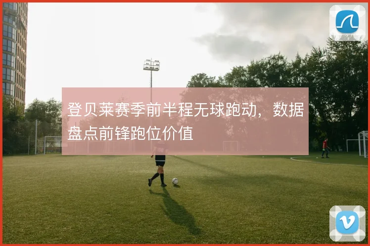 登贝莱赛季前半程无球跑动，数据盘点前锋跑位价值