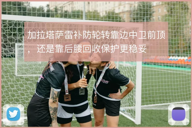 加拉塔萨雷补防轮转靠边中卫前顶，还是靠后腰回收保护更稳妥