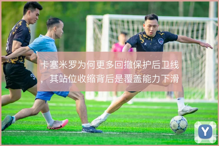 卡塞米罗为何更多回撤保护后卫线，其站位收缩背后是覆盖能力下滑的现实
