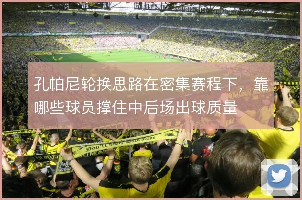 孔帕尼轮换思路在密集赛程下，靠哪些球员撑住中后场出球质量