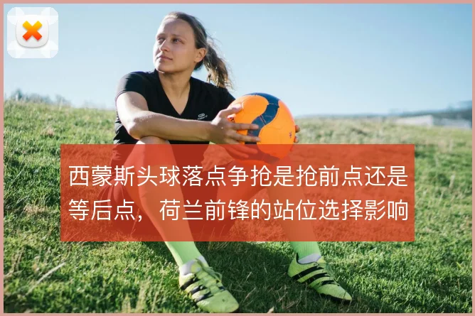 西蒙斯头球落点争抢是抢前点还是等后点，荷兰前锋的站位选择影响禁区威胁